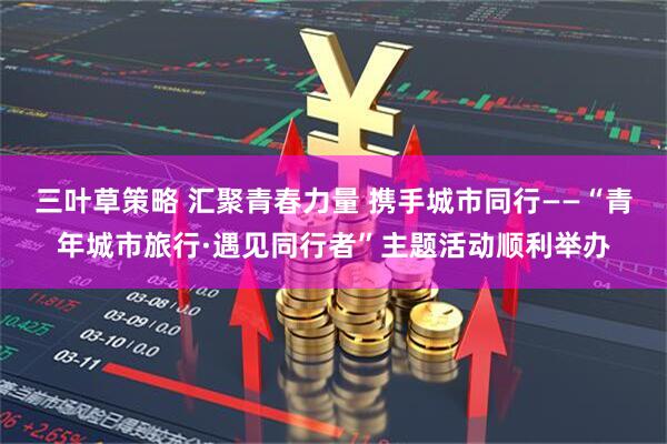 三叶草策略 汇聚青春力量 携手城市同行——“青年城市旅行·遇见同行者”主题活动顺利举办