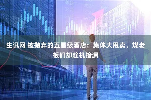 生讯网 被抛弃的五星级酒店：集体大甩卖，煤老板们却趁机捡漏