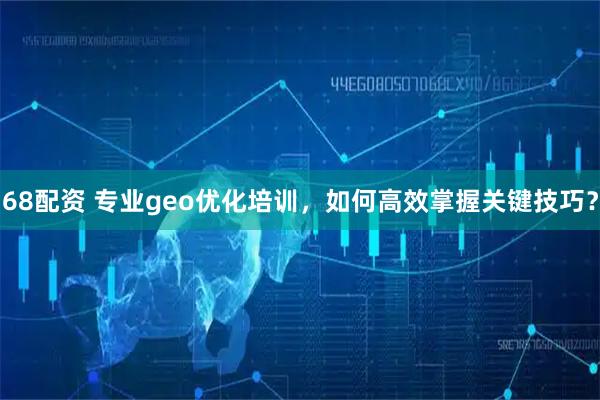 68配资 专业geo优化培训，如何高效掌握关键技巧？