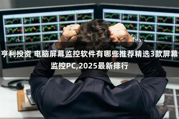 亨利投资 电脑屏幕监控软件有哪些推荐精选3款屏幕监控PC,2025最新排行