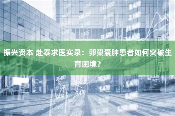 振兴资本 赴泰求医实录：卵巢囊肿患者如何突破生育困境？