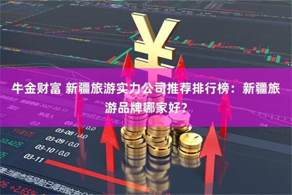 牛金财富 新疆旅游实力公司推荐排行榜：新疆旅游品牌哪家好？