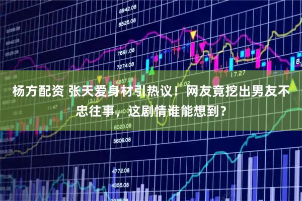 杨方配资 张天爱身材引热议！网友竟挖出男友不忠往事，这剧情谁能想到？