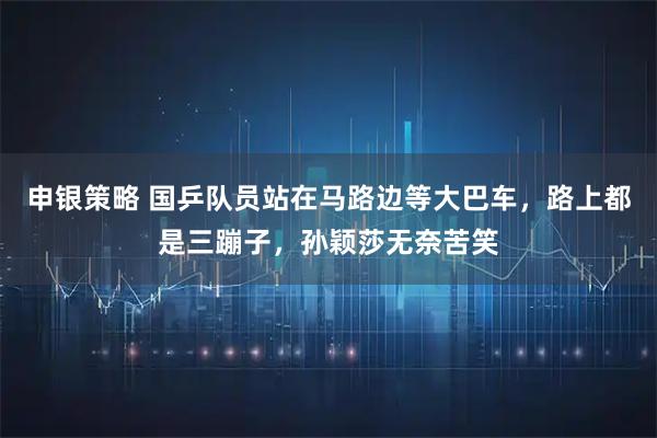 申银策略 国乒队员站在马路边等大巴车，路上都是三蹦子，孙颖莎无奈苦笑