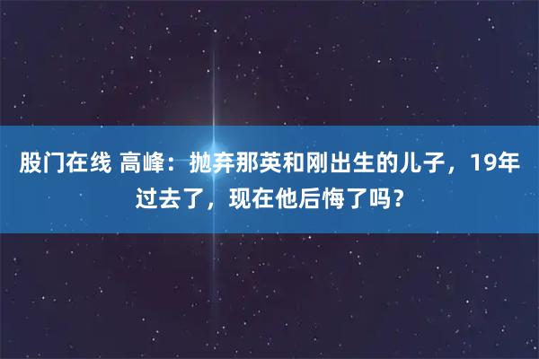 股门在线 高峰：抛弃那英和刚出生的儿子，19年过去了，现在他后悔了吗？
