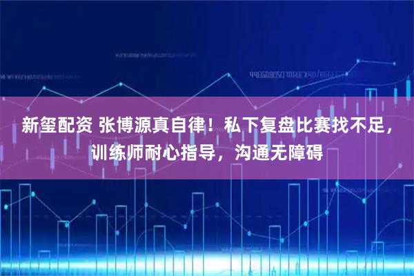 新玺配资 张博源真自律！私下复盘比赛找不足，训练师耐心指导，沟通无障碍