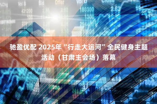 驰盈优配 2025年“行走大运河”全民健身主题活动（甘肃主会场）落幕