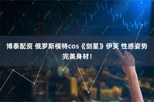 博泰配资 俄罗斯模特cos《剑星》伊芙 性感姿势完美身材！