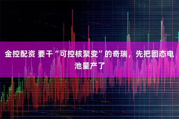 金控配资 要干“可控核聚变”的奇瑞，先把固态电池量产了