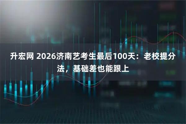 升宏网 2026济南艺考生最后100天：老校提分法，基础差也能跟上