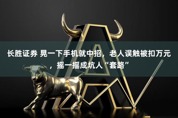 长胜证券 晃一下手机就中招，老人误触被扣万元，摇一摇成坑人“套路”