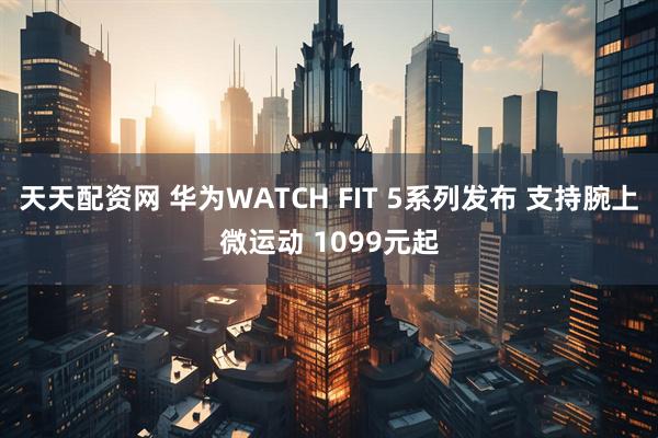 天天配资网 华为WATCH FIT 5系列发布 支持腕上微运动 1099元起