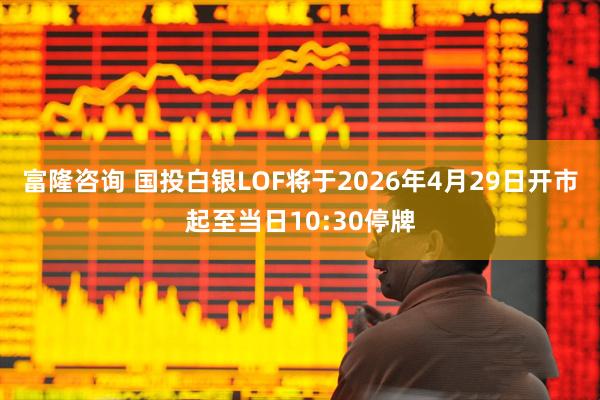 富隆咨询 国投白银LOF将于2026年4月29日开市起至当日10:30停牌