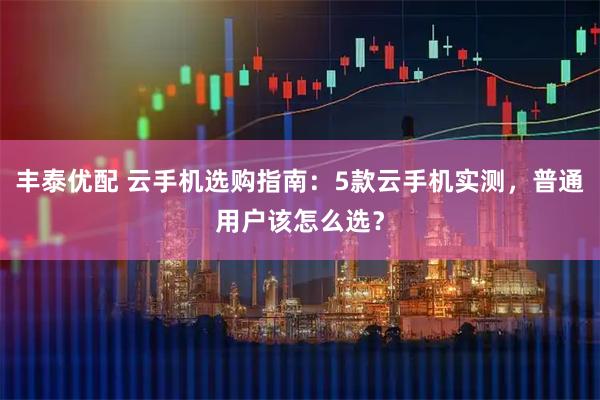 丰泰优配 云手机选购指南：5款云手机实测，普通用户该怎么选？