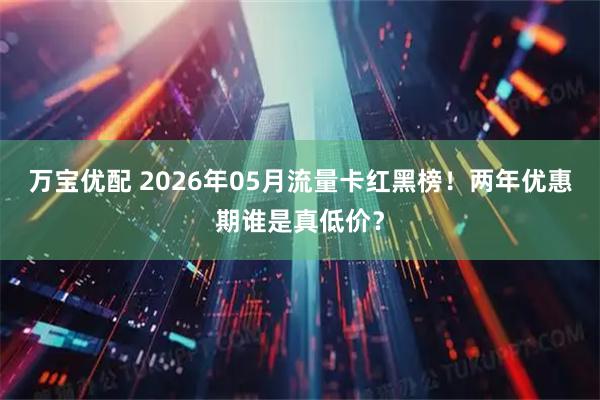 万宝优配 2026年05月流量卡红黑榜！两年优惠期谁是真低价？