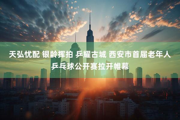 天弘忧配 银龄挥拍 乒耀古城 西安市首届老年人乒乓球公开赛拉开帷幕