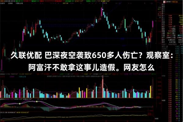 久联优配 巴深夜空袭致650多人伤亡？观察室：阿富汗不敢拿这事儿造假。网友怎么