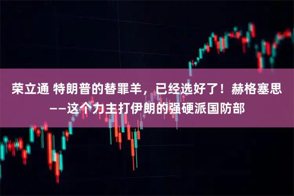 荣立通 特朗普的替罪羊,已经选好了!赫格塞思——这个力主打伊朗的强硬派国防部