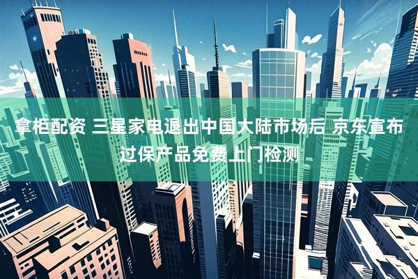 拿柜配资 三星家电退出中国大陆市场后 京东宣布过保产品免费上门检测