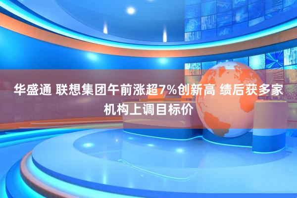华盛通 联想集团午前涨超7%创新高 绩后获多家机构上调目标价