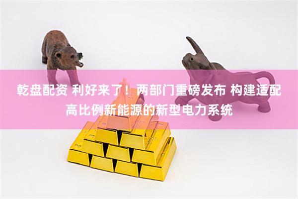 乾盘配资 利好来了！两部门重磅发布 构建适配高比例新能源的新型电力系统