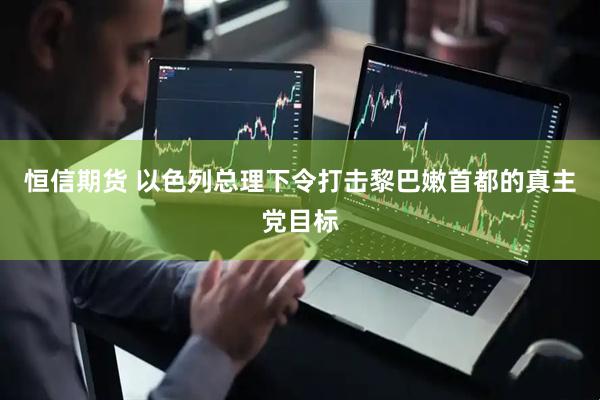 恒信期货 以色列总理下令打击黎巴嫩首都的真主党目标