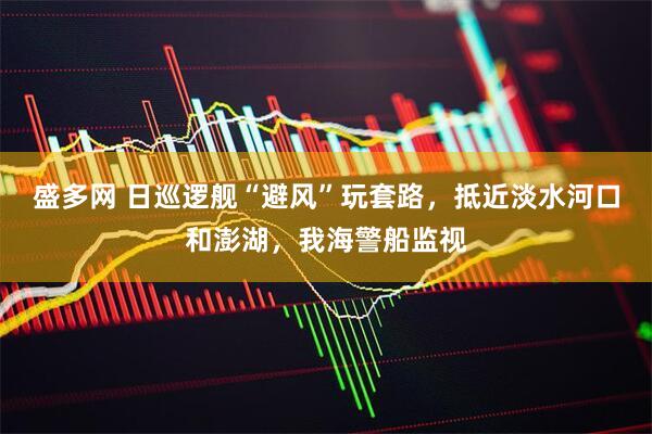 盛多网 日巡逻舰“避风”玩套路，抵近淡水河口和澎湖，我海警船监视