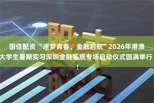 国信配资 “逐梦青春，金融启航”2026年港澳大学生暑期实习深圳金融系统专场启动仪式圆满举行！