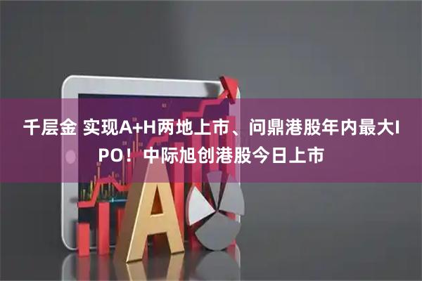 千层金 实现A+H两地上市、问鼎港股年内最大IPO！中际旭创港股今日上市