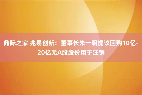 鼎际之家 兆易创新：董事长朱一明提议回购10亿-20亿元A股股份用于注销